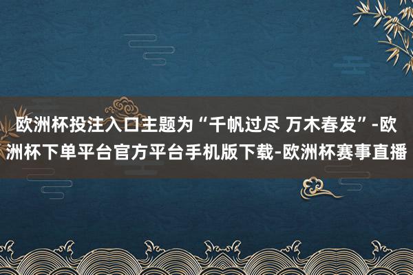 欧洲杯投注入口主题为“千帆过尽 万木春发”-欧洲杯下单平台官方平台手机版下载-欧洲杯赛事直播