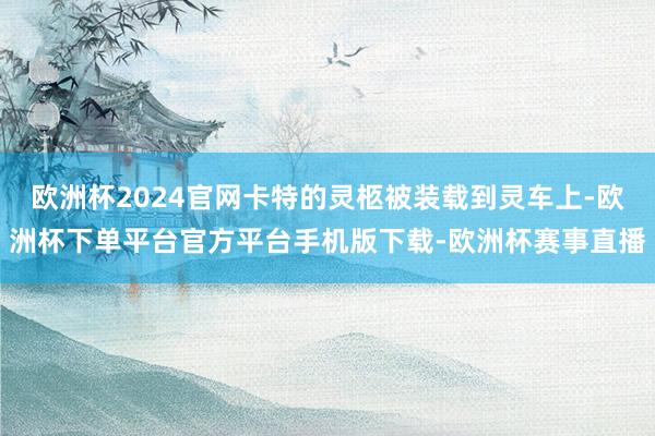欧洲杯2024官网卡特的灵柩被装载到灵车上-欧洲杯下单平台官方平台手机版下载-欧洲杯赛事直播