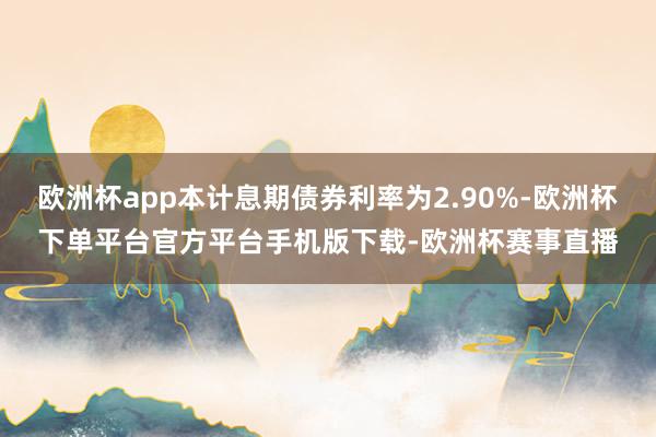 欧洲杯app本计息期债券利率为2.90%-欧洲杯下单平台官方平台手机版下载-欧洲杯赛事直播