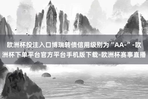 欧洲杯投注入口博瑞转债信用级别为“AA-”-欧洲杯下单平台官方平台手机版下载-欧洲杯赛事直播
