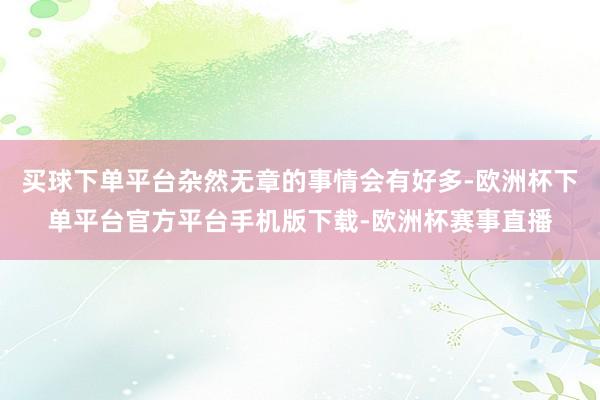 买球下单平台杂然无章的事情会有好多-欧洲杯下单平台官方平台手机版下载-欧洲杯赛事直播