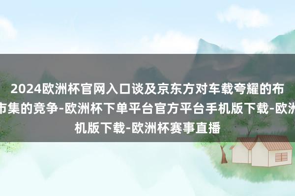 2024欧洲杯官网入口谈及京东方对车载夸耀的布局以及当下市集的竞争-欧洲杯下单平台官方平台手机版下载-欧洲杯赛事直播