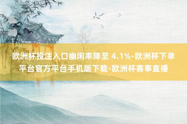 欧洲杯投注入口幽闲率降至 4.1%-欧洲杯下单平台官方平台手机版下载-欧洲杯赛事直播