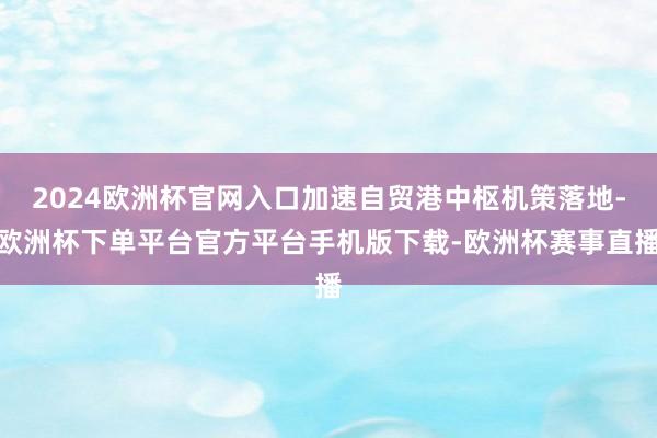 2024欧洲杯官网入口加速自贸港中枢机策落地-欧洲杯下单平台官方平台手机版下载-欧洲杯赛事直播
