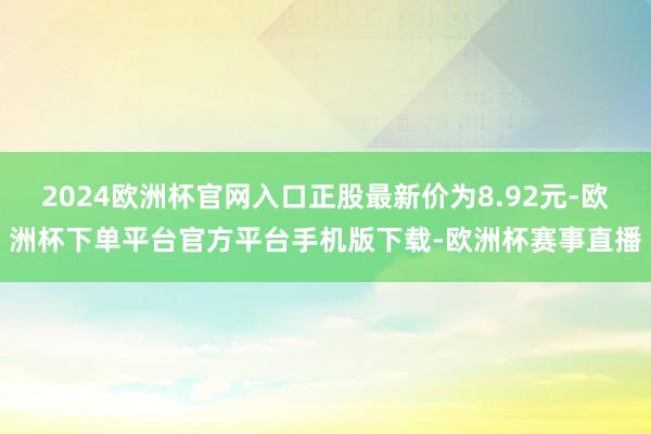 2024欧洲杯官网入口正股最新价为8.92元-欧洲杯下单平台官方平台手机版下载-欧洲杯赛事直播