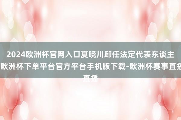 2024欧洲杯官网入口夏晓川卸任法定代表东谈主-欧洲杯下单平台官方平台手机版下载-欧洲杯赛事直播