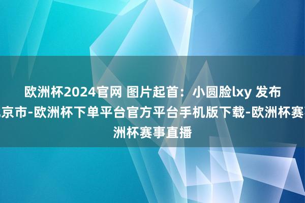 欧洲杯2024官网 图片起首：小圆脸lxy 发布于：北京市-欧洲杯下单平台官方平台手机版下载-欧洲杯赛事直播