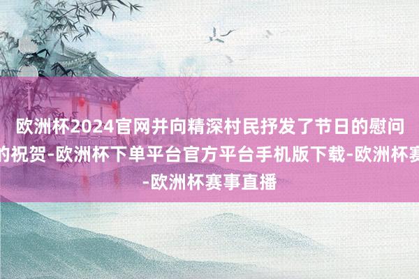 欧洲杯2024官网并向精深村民抒发了节日的慰问和古道的祝贺-欧洲杯下单平台官方平台手机版下载-欧洲杯赛事直播
