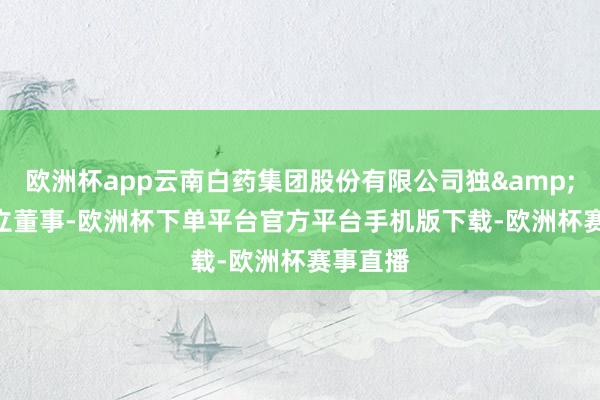 欧洲杯app云南白药集团股份有限公司独 立董事-欧洲杯下单平台官方平台手机版下载-欧洲杯赛事直播