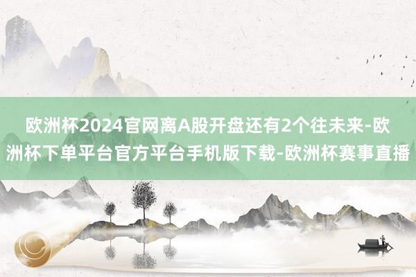 欧洲杯2024官网离A股开盘还有2个往未来-欧洲杯下单平台官方平台手机版下载-欧洲杯赛事直播
