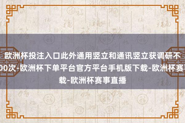 欧洲杯投注入口此外通用竖立和通讯竖立获调研不少于200次-欧洲杯下单平台官方平台手机版下载-欧洲杯赛事直播