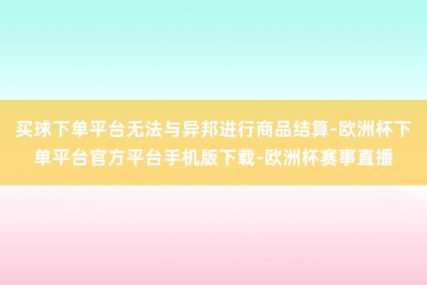 买球下单平台无法与异邦进行商品结算-欧洲杯下单平台官方平台手机版下载-欧洲杯赛事直播