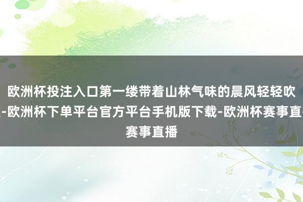 欧洲杯投注入口第一缕带着山林气味的晨风轻轻吹过-欧洲杯下单平台官方平台手机版下载-欧洲杯赛事直播