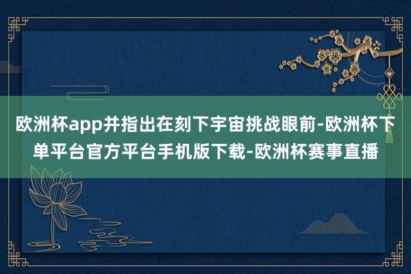 欧洲杯app并指出在刻下宇宙挑战眼前-欧洲杯下单平台官方平台手机版下载-欧洲杯赛事直播