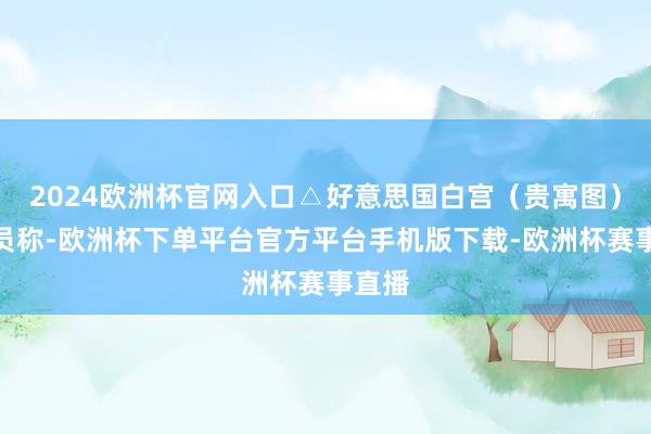 2024欧洲杯官网入口△好意思国白宫（贵寓图）该官员称-欧洲杯下单平台官方平台手机版下载-欧洲杯赛事直播