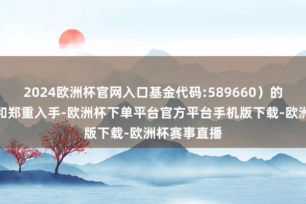 2024欧洲杯官网入口基金代码:589660）的市集流动性和郑重入手-欧洲杯下单平台官方平台手机版下载-欧洲杯赛事直播