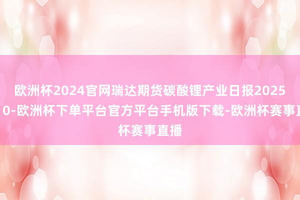 欧洲杯2024官网瑞达期货碳酸锂产业日报20250310-欧洲杯下单平台官方平台手机版下载-欧洲杯赛事直播