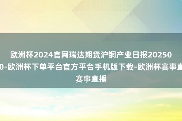 欧洲杯2024官网瑞达期货沪铜产业日报20250310-欧洲杯下单平台官方平台手机版下载-欧洲杯赛事直播