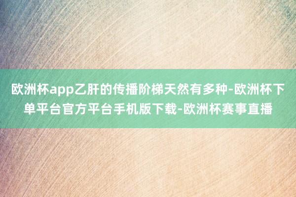 欧洲杯app乙肝的传播阶梯天然有多种-欧洲杯下单平台官方平台手机版下载-欧洲杯赛事直播