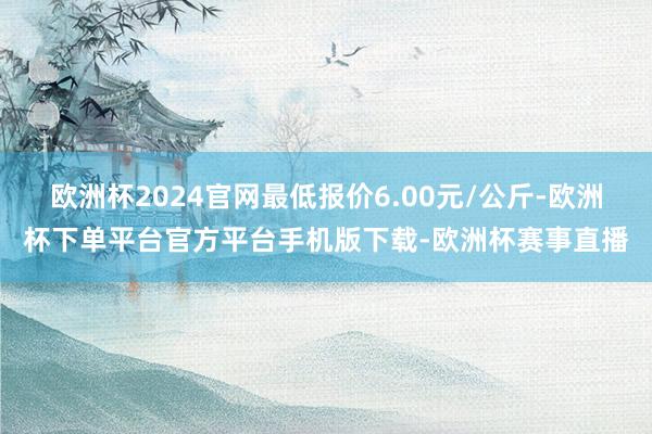 欧洲杯2024官网最低报价6.00元/公斤-欧洲杯下单平台官方平台手机版下载-欧洲杯赛事直播