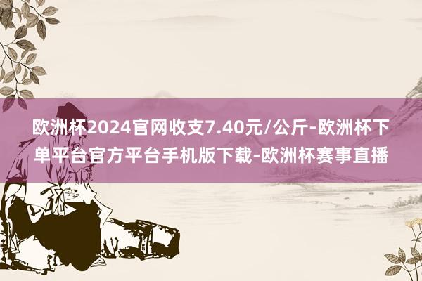 欧洲杯2024官网收支7.40元/公斤-欧洲杯下单平台官方平台手机版下载-欧洲杯赛事直播