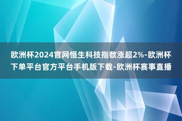 欧洲杯2024官网恒生科技指数涨超2%-欧洲杯下单平台官方平台手机版下载-欧洲杯赛事直播