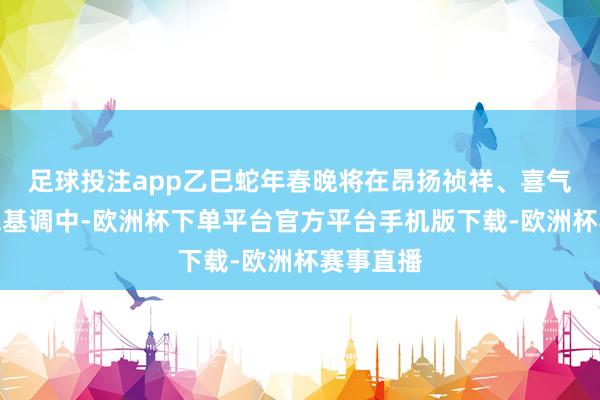 足球投注app乙巳蛇年春晚将在昂扬祯祥、喜气洋洋的总基调中-欧洲杯下单平台官方平台手机版下载-欧洲杯赛事直播