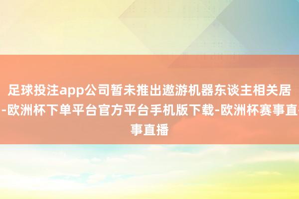 足球投注app公司暂未推出遨游机器东谈主相关居品-欧洲杯下单平台官方平台手机版下载-欧洲杯赛事直播