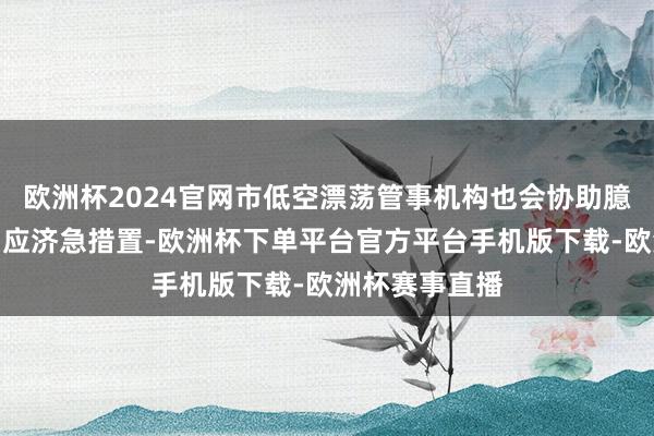 欧洲杯2024官网市低空漂荡管事机构也会协助臆想部门开展相应济急措置-欧洲杯下单平台官方平台手机版下载-欧洲杯赛事直播
