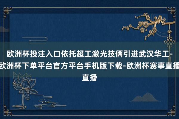欧洲杯投注入口依托超工激光技俩引进武汉华工-欧洲杯下单平台官方平台手机版下载-欧洲杯赛事直播