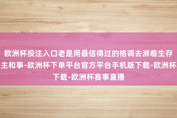 欧洲杯投注入口老是用最信得过的格调去濒临生存中的东谈主和事-欧洲杯下单平台官方平台手机版下载-欧洲杯赛事直播
