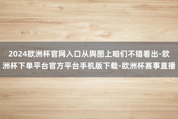 2024欧洲杯官网入口从舆图上咱们不错看出-欧洲杯下单平台官方平台手机版下载-欧洲杯赛事直播