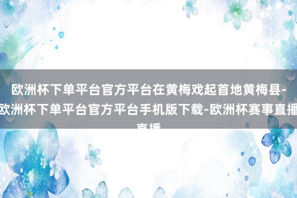 欧洲杯下单平台官方平台在黄梅戏起首地黄梅县-欧洲杯下单平台官方平台手机版下载-欧洲杯赛事直播