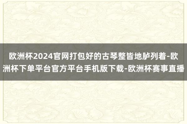 欧洲杯2024官网打包好的古琴整皆地胪列着-欧洲杯下单平台官方平台手机版下载-欧洲杯赛事直播