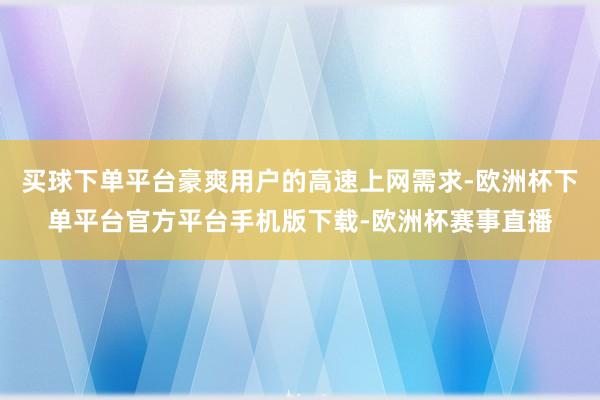买球下单平台豪爽用户的高速上网需求-欧洲杯下单平台官方平台手机版下载-欧洲杯赛事直播
