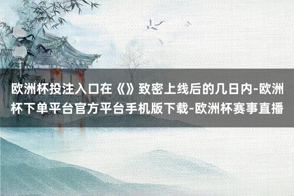 欧洲杯投注入口在《》致密上线后的几日内-欧洲杯下单平台官方平台手机版下载-欧洲杯赛事直播