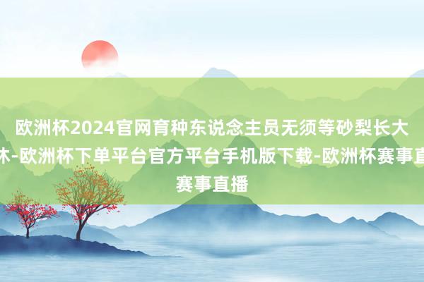欧洲杯2024官网育种东说念主员无须等砂梨长大罢休-欧洲杯下单平台官方平台手机版下载-欧洲杯赛事直播