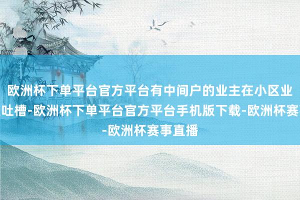 欧洲杯下单平台官方平台有中间户的业主在小区业主群里吐槽-欧洲杯下单平台官方平台手机版下载-欧洲杯赛事直播