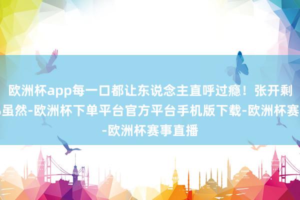 欧洲杯app每一口都让东说念主直呼过瘾！张开剩余39%虽然-欧洲杯下单平台官方平台手机版下载-欧洲杯赛事直播