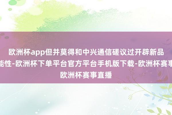 欧洲杯app但并莫得和中兴通信磋议过开辟新品牌可能性-欧洲杯下单平台官方平台手机版下载-欧洲杯赛事直播