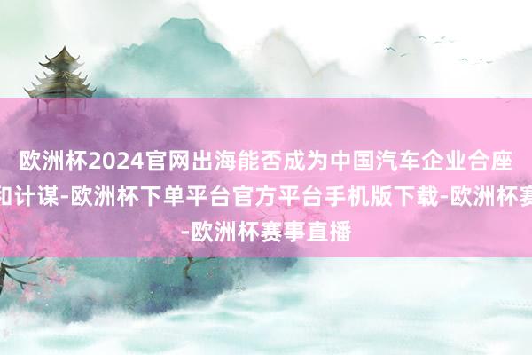 欧洲杯2024官网出海能否成为中国汽车企业合座的趋势和计谋-欧洲杯下单平台官方平台手机版下载-欧洲杯赛事直播