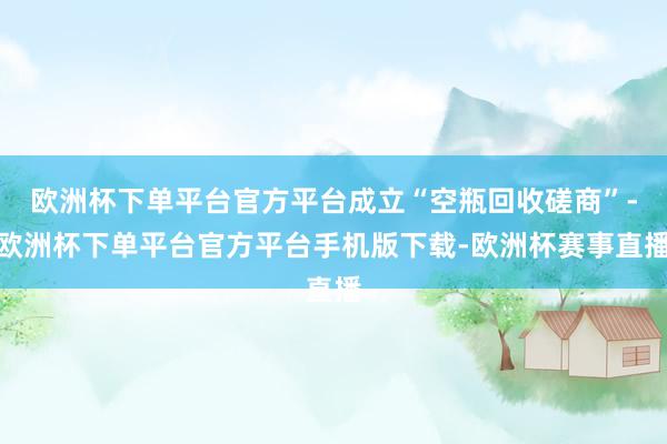 欧洲杯下单平台官方平台成立“空瓶回收磋商”-欧洲杯下单平台官方平台手机版下载-欧洲杯赛事直播