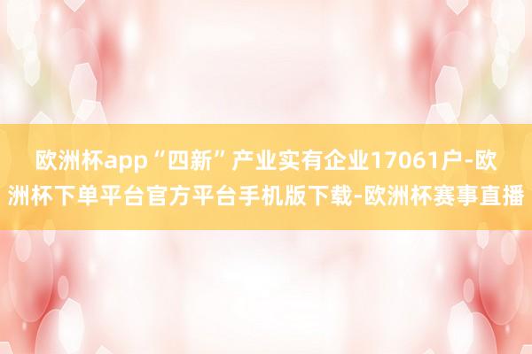 欧洲杯app“四新”产业实有企业17061户-欧洲杯下单平台官方平台手机版下载-欧洲杯赛事直播
