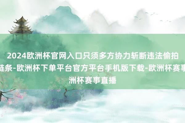 2024欧洲杯官网入口只须多方协力斩断违法偷拍产业链条-欧洲杯下单平台官方平台手机版下载-欧洲杯赛事直播