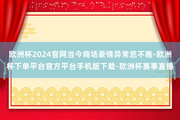 欧洲杯2024官网当今商场豪情异常悲不雅-欧洲杯下单平台官方平台手机版下载-欧洲杯赛事直播