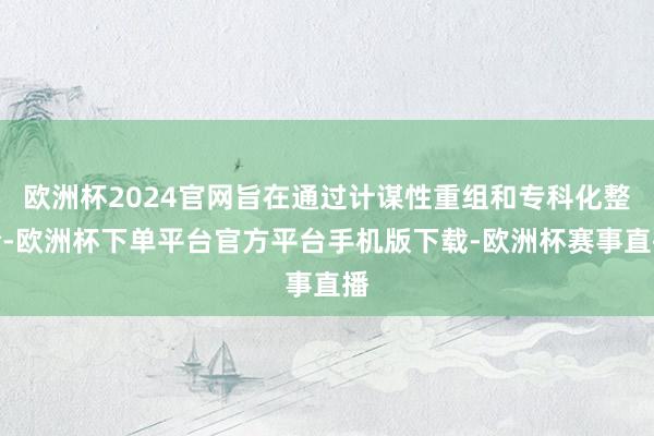 欧洲杯2024官网旨在通过计谋性重组和专科化整合-欧洲杯下单平台官方平台手机版下载-欧洲杯赛事直播