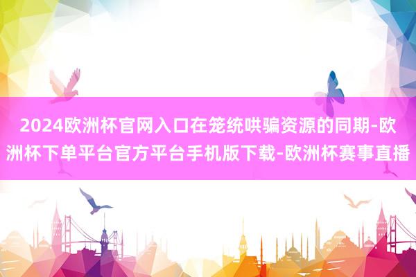2024欧洲杯官网入口在笼统哄骗资源的同期-欧洲杯下单平台官方平台手机版下载-欧洲杯赛事直播