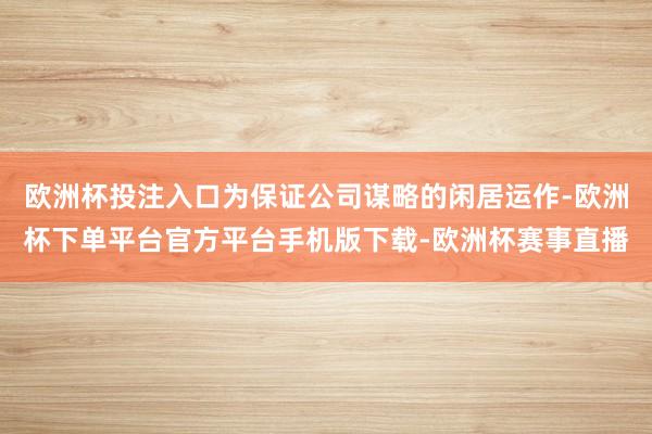 欧洲杯投注入口为保证公司谋略的闲居运作-欧洲杯下单平台官方平台手机版下载-欧洲杯赛事直播