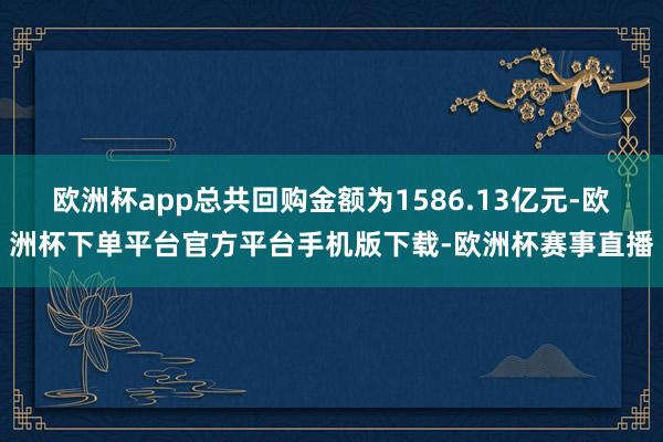 欧洲杯app总共回购金额为1586.13亿元-欧洲杯下单平台官方平台手机版下载-欧洲杯赛事直播