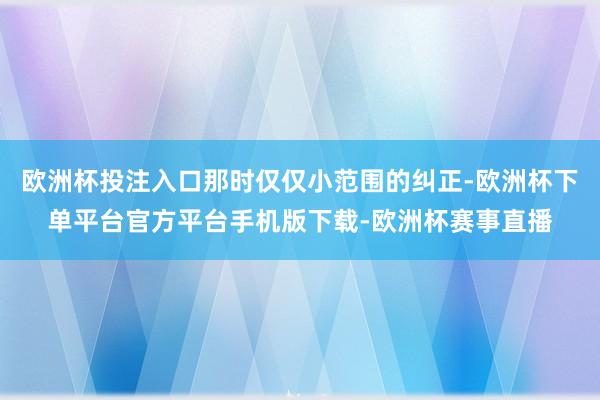 欧洲杯投注入口那时仅仅小范围的纠正-欧洲杯下单平台官方平台手机版下载-欧洲杯赛事直播